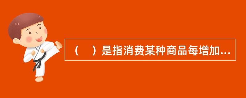 （　）是指消费某种商品每增加一个单位所获得的总效用的增加。