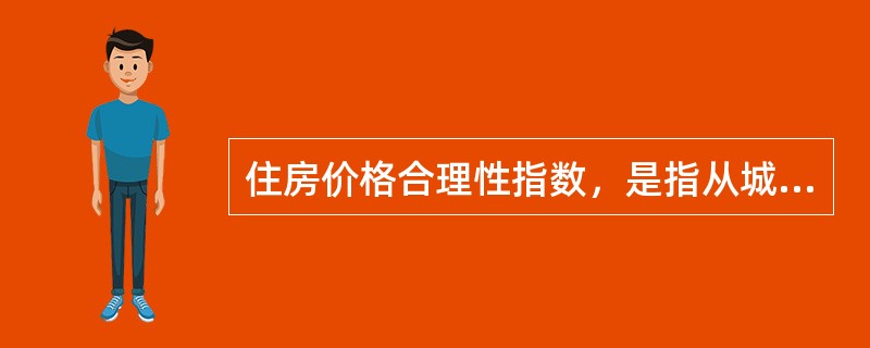 住房价格合理性指数，是指从城市经济基本面可支撑住房价格的角度，对当前实际住房价格合理性作出的判断，反映了实际住房价格与城市经济基本面指标的协调关系。（　　）