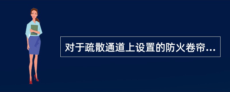 对于疏散通道上设置的防火卷帘，由防火分区内任两只独立的感烟火灾探测器或任一只专门用于联动防火卷帘的感烟火灾探测器的报警信号联动控制防火卷帘下降到楼板面。 <br />