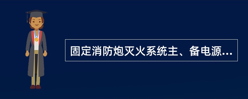 固定消防炮灭火系统主、备电源处于接通状态，切断主电源，备用电源延时后应能自动投入运行；恢复主电源供电，主电源延时后应能自动投入运行。