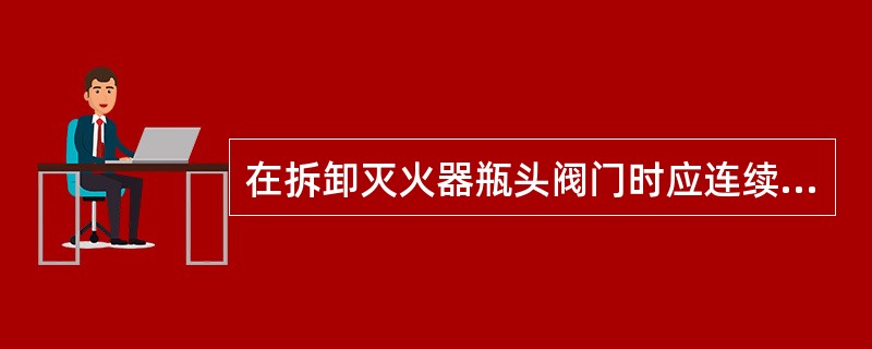 在拆卸灭火器瓶头阀门时应连续快速的旋开连接螺纹，直到完全旋开。（　）