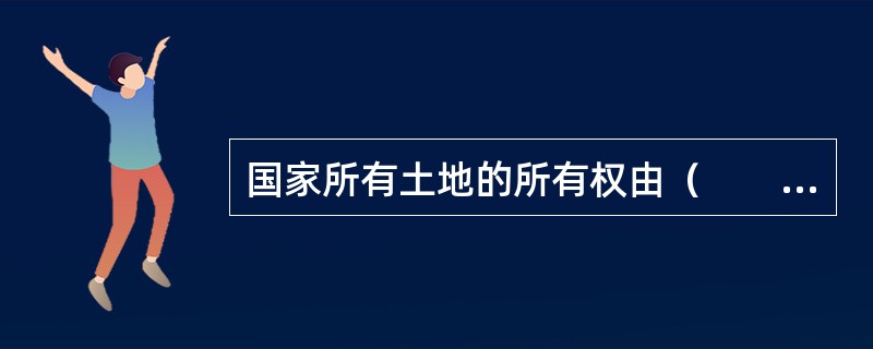 国家所有土地的所有权由（　　）代表国家行使。