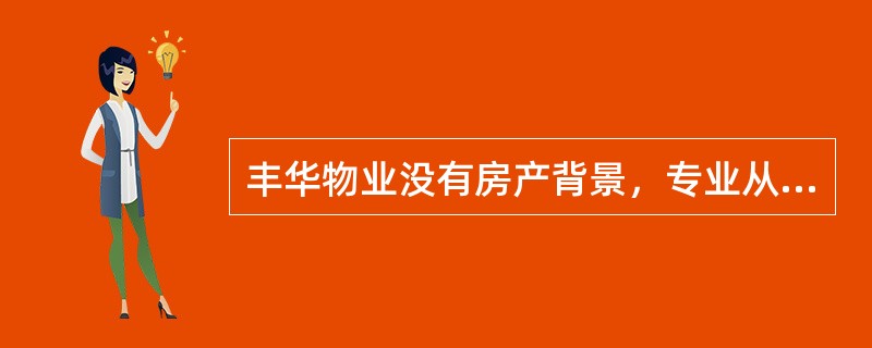 丰华物业没有房产背景，专业从事各类物业优质管理。目前，公司接管物业类型有中高端住宅（别墅、公寓）、高档案场（4S店、销售展厅）、商业市场、写字楼、政府康居工程及综合性物业等；介入前期顾问咨询和接管物业
