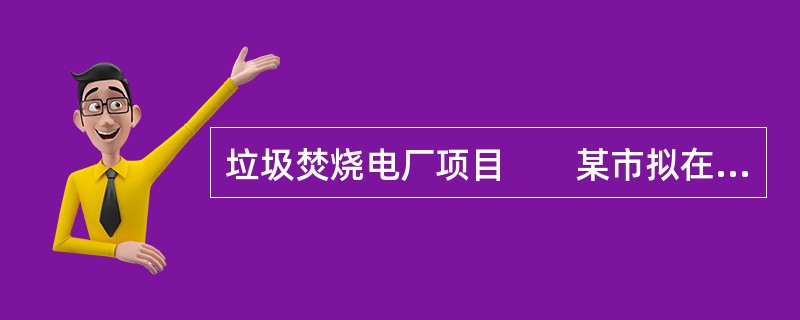 垃圾焚烧电厂项目　　某市拟在城市东北郊区新建1座日处理能力为1000t的生活垃圾焚烧电厂，工程建设内容包括2×500t／d的垃圾焚烧炉（机械炉排炉）、垃圾贮坑、焚烧发电系统、烟气净化系统、污水处理站等
