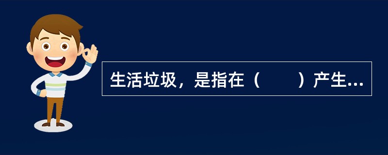 生活垃圾，是指在（　　）产生的固体废物以及法律、行政法规规定视为生活垃圾的固体废物。