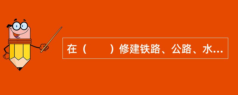 在（　　）修建铁路、公路、水工程，开办矿山企业、电力企业和其他大中型工业企业，在建设项目环境影响报告书中，必须有水行政主管部门同意的水土保持方案。