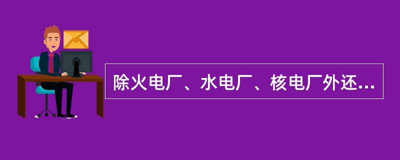 除火电厂、水电厂、核电厂外还有地热电站、风力电站、潮汐电站等等。()