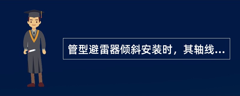 管型避雷器倾斜安装时，其轴线与水平方向夹角普通管型避雷器应不小于15°。()