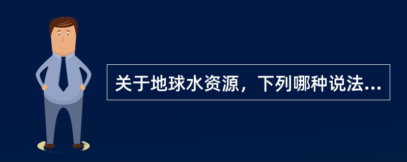 关于地球水资源，下列哪种说法错误？（）