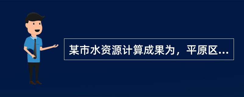 某市水资源计算成果为，平原区多年平均降水入渗补给量Up=10.95亿m3，平原区地表水体对地下水的多年平均入渗补给量Us=7.58亿m3，山丘区降水补给的、侧渗入平原区的多年平均水量Usm=3.29亿