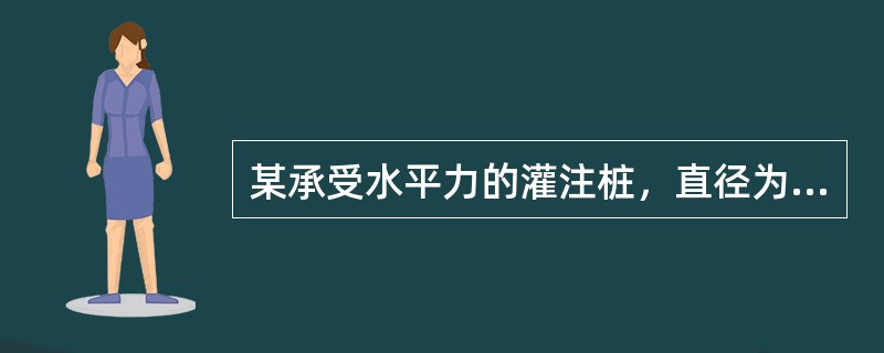 某承受水平力的灌注桩，直径为800mm，保护层厚度为50mm，配筋率为0.65%，桩长30m，桩的水平变形系数为0.360（1/m），桩身抗弯刚度为6.75×1011kN·mm2，桩顶固接且容许水平位