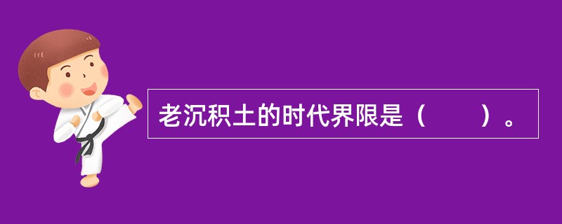 老沉积土的时代界限是（　　）。