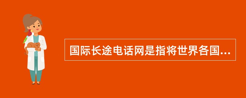 国际长途电话网是指将世界各国的电话网相互连接起来进行国际通话的电话网。（）