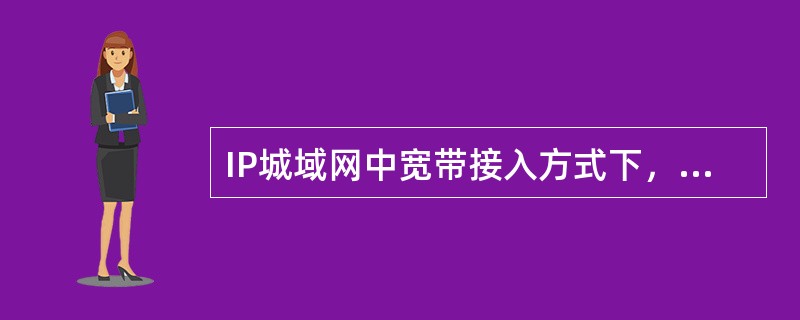 IP城域网中宽带接入方式下，通过以太网交换机或路由器实的网络，并不提供相应的功能对用户进行身份认证。（）