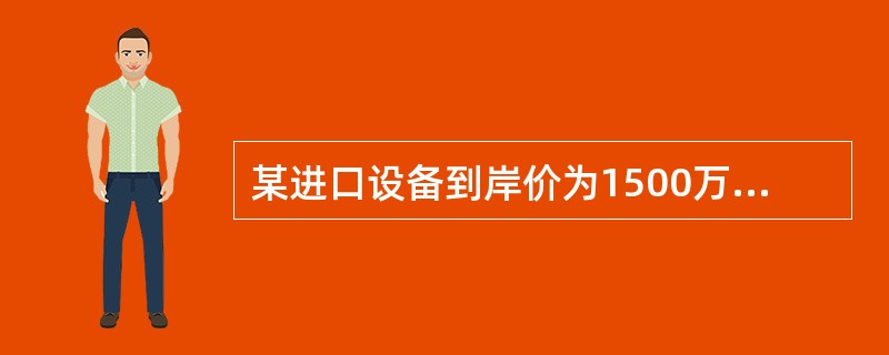 某进口设备到岸价为1500万元，银行财务费，外贸手续费合计36万元，关税300万元，消费税和增值税税率分别为10%、17%，则该进口设备原价为（）万元。