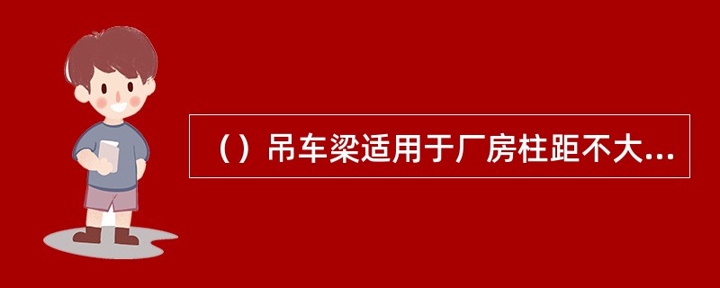 （）吊车梁适用于厂房柱距不大于12m，厂房跨度为12～33m，吊车起重量为15～150t的厂房。