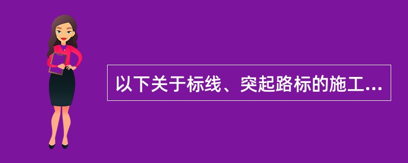 以下关于标线、突起路标的施工安装要求，说法错误的有（　）。