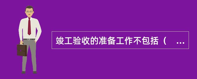 竣工验收的准备工作不包括（　）。