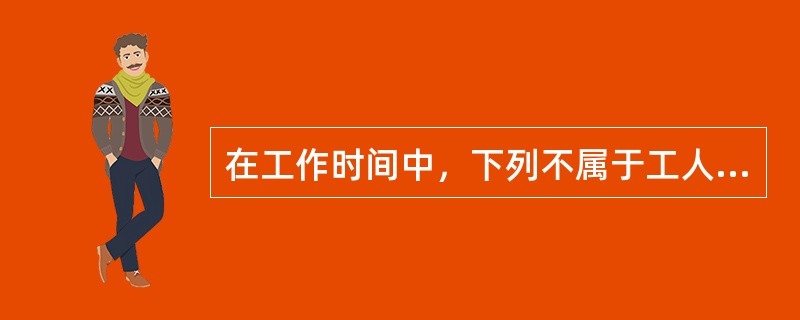 在工作时间中，下列不属于工人有效工作时间的是（　）。