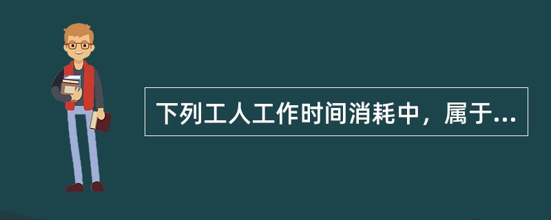 下列工人工作时间消耗中，属于有效工作时间的是（　）。