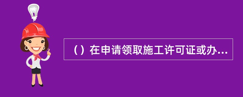 （）在申请领取施工许可证或办理安全监督手续时，应当提供危险性较大的分部分项工程清单和安全管理措施。