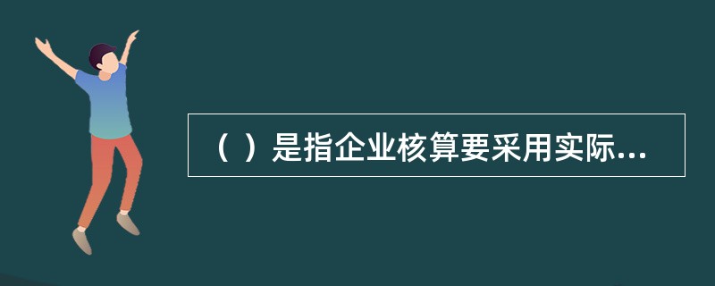 （ ）是指企业核算要采用实际成本计价。