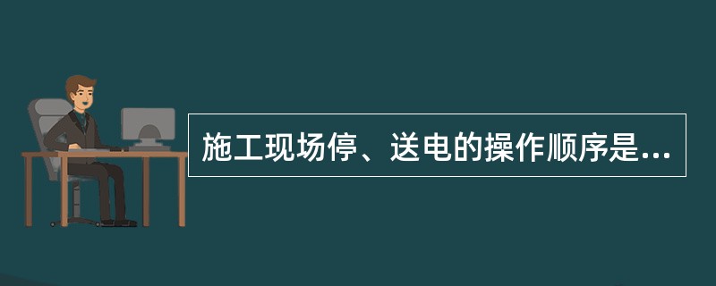 施工现场停、送电的操作顺序是：送电时，总配电箱→分配电箱→开关箱；停电时，开关箱→分配电箱→总配电箱。