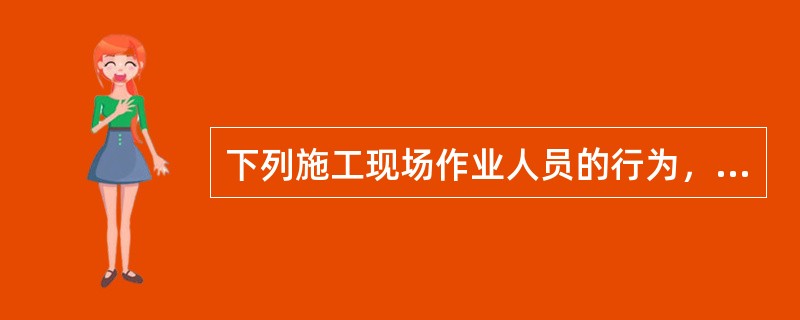 下列施工现场作业人员的行为，错误的是（ ）。