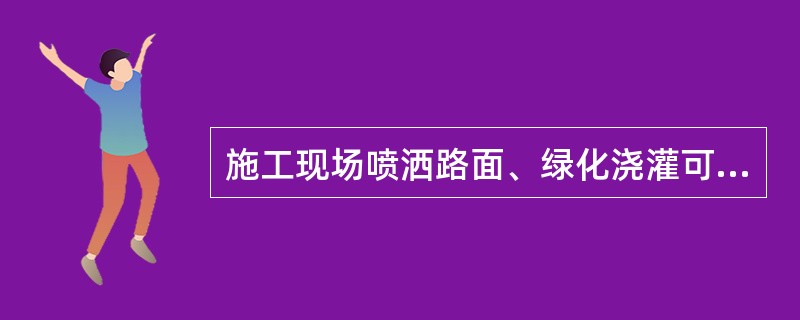 施工现场喷洒路面、绿化浇灌可以使用市政自来水。（）