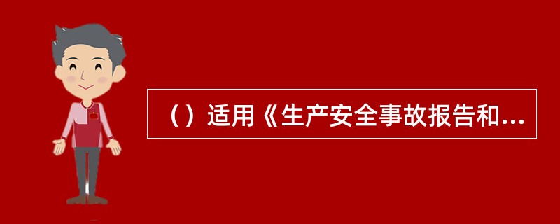 （）适用《生产安全事故报告和调查处理条例》。