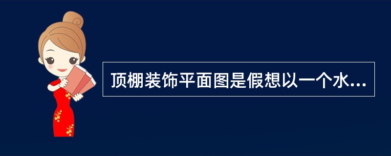 顶棚装饰平面图是假想以一个水平剖切平面沿顶棚下方门窗洞口位置进行剖切，移去下面部分后对上面的墙体、顶棚所作的（ ）。