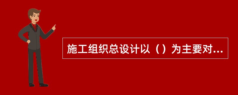 施工组织总设计以（）为主要对象编制的施工组织设计，有对（）。