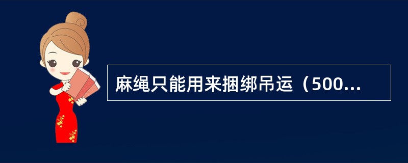 麻绳只能用来捆绑吊运（500kg）以内的物体或用作平衡绳、溜绳和受力不大的缆风绳。