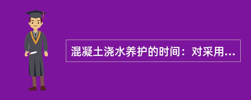 混凝土浇水养护的时间：对采用硅酸盐水泥、普通硅酸盐水泥或矿渣硅酸盐水泥拌制的混凝土，不得少于（）。