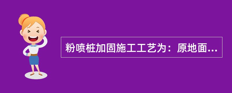 粉喷桩加固施工工艺为：原地面整平→测量放样→钻机定位钻杆下沉钻进→上提搅拌复搅下沉→复搅喷粉提升→成桩钻机移位。