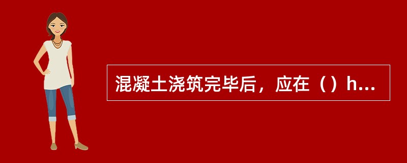 混凝土浇筑完毕后，应在（）h以内对混凝土加以覆盖并保湿养护。