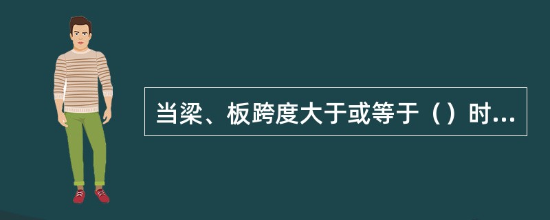 当梁、板跨度大于或等于（）时，梁、板应按设计起拱；当设计无具体要求时，起拱高度宜为跨度的1‰～3‰。