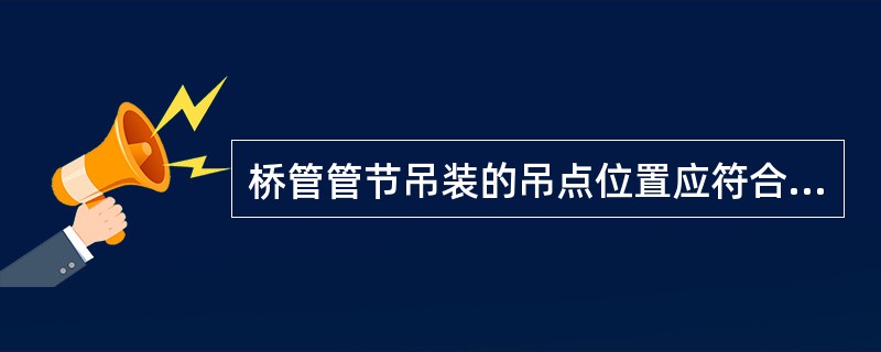 桥管管节吊装的吊点位置应符合设计要求，采用分段悬臂拼装的，每管段轴线安装的挠度曲线变化应符合设计要求。