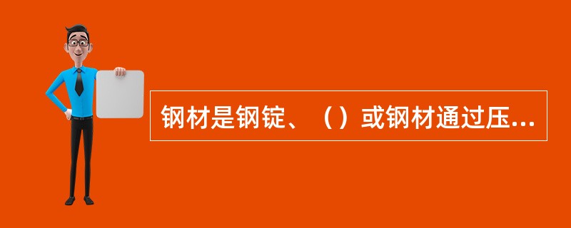 钢材是钢锭、（）或钢材通过压力加工制成需要的各种形状、尺寸和性能的材料。