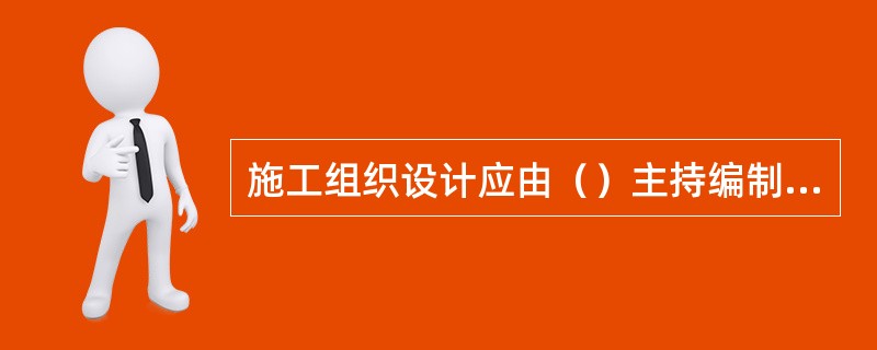 施工组织设计应由（）主持编制，可根据需要分阶段编制和审批。