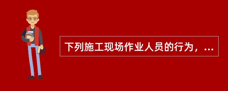 下列施工现场作业人员的行为，错误的是（ ）。