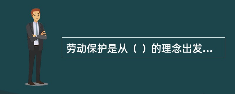 劳动保护是从（ ）的理念出发，对象是从事生产的劳动者，强调为劳动者提供人身安全与身心健康的保障。