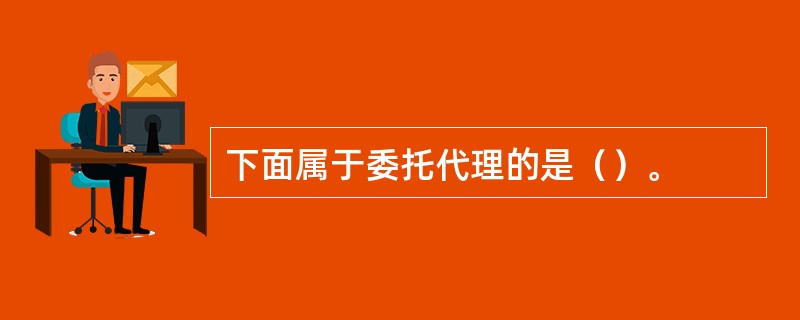 下面属于委托代理的是（）。