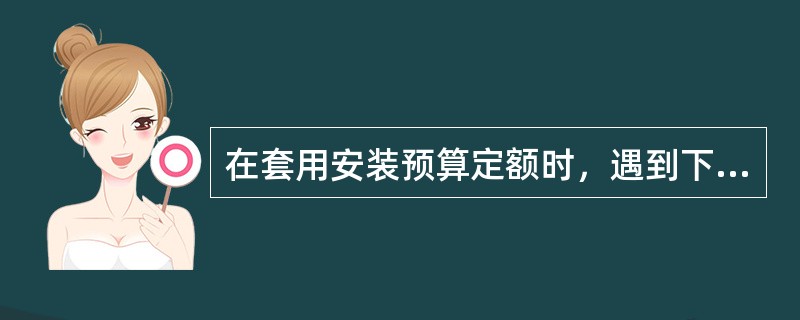 在套用安装预算定额时，遇到下列（）情况时可对相应定额换算后使用。