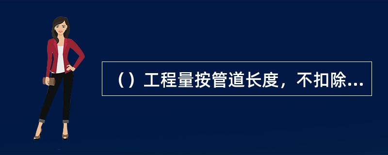 （）工程量按管道长度，不扣除阀门、管件所占长度，以延长米为计量单位。
