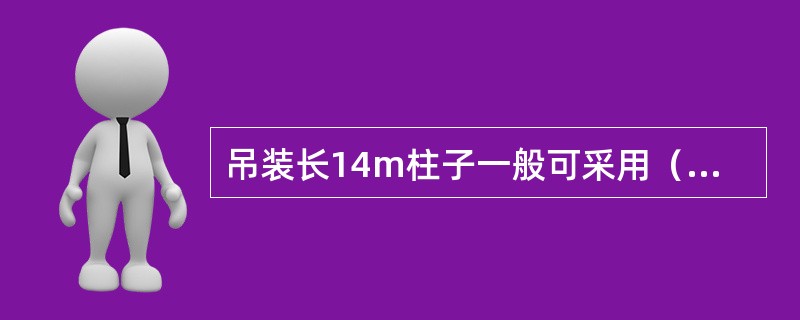 吊装长14m柱子一般可采用（）起吊，对14～20m的长柱用起吊，对更长更重的柱可用三点或。