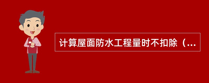 计算屋面防水工程量时不扣除（）等所占面积。