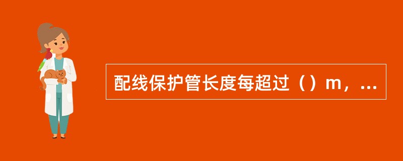 配线保护管长度每超过（）m，有2个弯曲时，应增设管路接线盒和拉线盒。