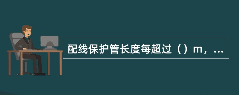 配线保护管长度每超过（）m，有1个弯曲时，应增设管路接线盒和拉线盒。