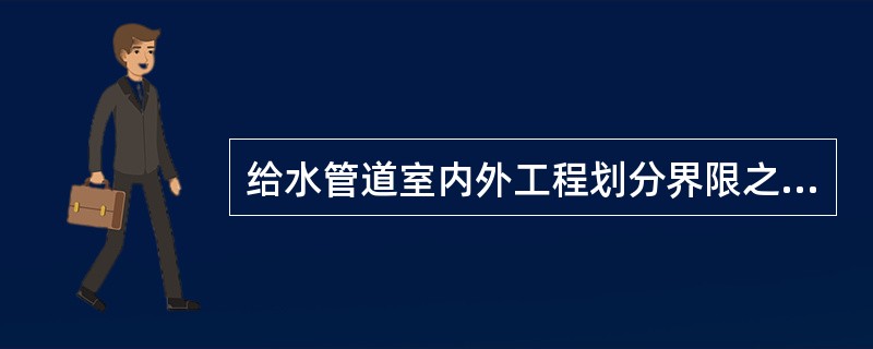 给水管道室内外工程划分界限之一以建筑物外墙皮5米为界。（）